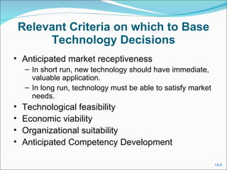 Relevant Criteria on which to Base Technology Decisions Anticipated market receptiveness In short run, new technology should have immediate, valuable application. In long run, technology must be able to satisfy market needs. Technological feasibility Economic viability Organizational suitability Anticipated Competency Development 
