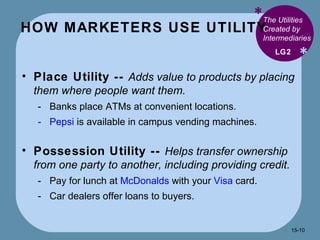 HOW MARKETERS USE UTILITY * * The Utilities Created by Intermediaries Place Utility --  Adds value to products by placing them where people want them. Banks place ATMs at convenient locations. Pepsi  is available in campus vending machines. Possession Utility --  Helps transfer ownership from one party to another, including providing credit. Pay for lunch at  McDonalds  with your  Visa  card. Car dealers offer loans to buyers. LG2 15- 