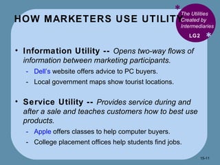 HOW MARKETERS USE UTILITY * * The Utilities Created by Intermediaries Information Utility --  Opens two-way flows of information between marketing participants. Dell’s  website offers advice to PC buyers. Local government maps show tourist locations. Service Utility --  Provides service during and after a sale and teaches customers how to best use products. Apple  offers classes to help computer buyers. College placement offices help students find jobs. LG2 15- 