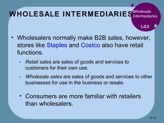 WHOLESALE INTERMEDIARIES  * * Wholesale Intermediaries  Wholesalers normally make B2B sales, however, stores like  Staples  and  Costco  also have retail functions. Retail sales  are sales of goods and services to customers for their own use. Wholesale sales  are sales of goods and services to other businesses for use in the business or resale. Consumers are more familiar with retailers than wholesalers.  LG3 15- 