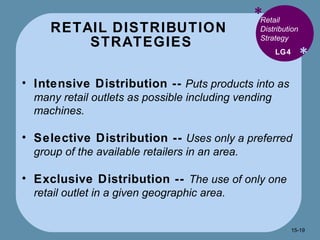 RETAIL DISTRIBUTION  STRATEGIES * * Retail Distribution Strategy  Intensive Distribution --   Puts products into as many retail outlets as possible including vending machines.  Selective Distribution --   Uses only a preferred group of the available retailers in an area. Exclusive Distribution --  The use of only one retail outlet in a given geographic area.  LG4 15- 