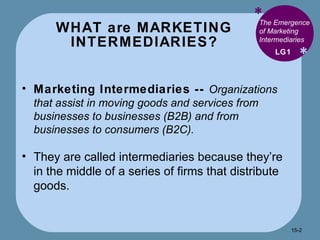 WHAT are MARKETING INTERMEDIARIES? * * The Emergence of Marketing Intermediaries  Marketing Intermediaries --  Organizations that assist in moving goods and services from businesses to businesses (B2B) and from businesses to consumers (B2C). They are called intermediaries because they’re in the middle of a series of firms that distribute goods. LG1 15- 