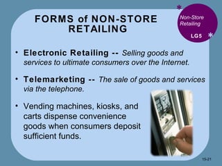 FORMS of NON-STORE  RETAILING * * Electronic Retailing --  Selling goods and services to ultimate consumers over the Internet. Telemarketing --  The sale of goods and services via the telephone. LG5 Non-Store Retailing Vending machines, kiosks, and carts dispense convenience goods when consumers deposit sufficient funds. 15- 