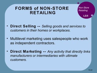 FORMS of NON-STORE  RETAILING * * Direct Selling --  Selling goods and services to customers in their homes or workplaces. Multilevel marketing uses salespeople who work as independent contractors. Direct Marketing --  Any activity that directly links manufacturers or intermediaries with ultimate customers. LG5 Non-Store Retailing 15- 