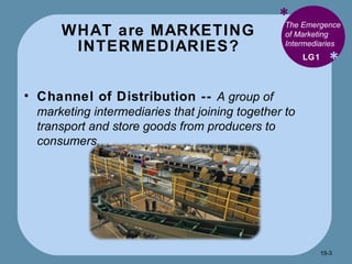 WHAT are MARKETING INTERMEDIARIES? * * The Emergence of Marketing Intermediaries  Channel of Distribution --  A group of marketing intermediaries that joining together to transport and store goods from producers to consumers. LG1 15- 