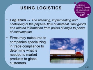 USING LOGISTICS * * Logistics: Getting Goods to Consumers Efficiently  Logistics --  The planning, implementing and controlling of the physical flow of material, final goods and related information from points of origin to points of consumption. LG7 Firms may outsource to companies specializing in trade compliance to determine what is needed to market products to global customers. 15- 