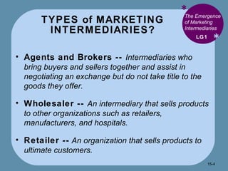 TYPES of MARKETING INTERMEDIARIES? * * The Emergence of Marketing Intermediaries  Agents and Brokers --  Intermediaries who bring buyers and sellers together and assist in negotiating an exchange but do not take title to the goods they offer. Wholesaler --  An intermediary that sells products to other organizations such as retailers, manufacturers, and hospitals. Retailer --  An organization that sells products to ultimate customers. LG1 15- 