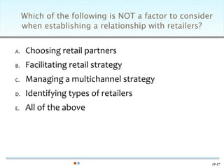 Which of the following is NOT a factor to consider
     when establishing a relationship with retailers?


A.    Choosing retail partners
B.    Facilitating retail strategy
C.    Managing a multichannel strategy
D.    Identifying types of retailers
E.    All of the above




                                                      15-17
 