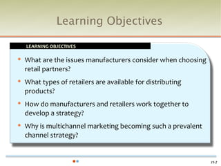 Learning Objectives

    LEARNING OBJECTIVES

   What are the issues manufacturers consider when choosing
    retail partners?
   What types of retailers are available for distributing
    products?
   How do manufacturers and retailers work together to
    develop a strategy?
   Why is multichannel marketing becoming such a prevalent
    channel strategy?


                                                               15-2
 