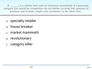 A ________ is a retailer with such an extensive assortment in a particular
category that would-be competitors do not bother carrying that category of
      products and instead, simply refer customers to the other firm.



  A.   specialty retailer
  B.   house breaker
  C.   market mammoth
  D.   revolutionary
  E.   category killer




                                                                            15-22
 