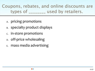 Coupons, rebates, and online discounts are
   types of ________ used by retailers.

  A.   pricing promotions
  B.   specialty product displays
  C.   in-store promotions
  D.   off-price wholesaling
  E.   mass media advertising




                                        15-25
 