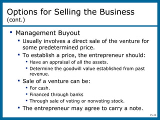 15-10
 Management Buyout
 Usually involves a direct sale of the venture for
some predetermined price.
 To establish a price, the entrepreneur should:
 Have an appraisal of all the assets.
 Determine the goodwill value established from past
revenue.
 Sale of a venture can be:
 For cash.
 Financed through banks
 Through sale of voting or nonvoting stock.
 The entrepreneur may agree to carry a note.
Options for Selling the Business
(cont.)
 