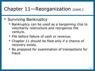 15-15
 Surviving Bankruptcy
 Bankruptcy can be used as a bargaining chip to
voluntarily restructure and reorganize the
venture.
 File before failure of cash or revenue.
 Chapter 11 should be filed only if a chance of
recovery exists.
 Be prepared for examination of transactions for
fraud.
Chapter 11—Reorganization (cont.)
 
