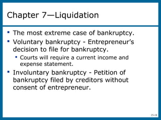 15-18
Chapter 7—Liquidation
 The most extreme case of bankruptcy.
 Voluntary bankruptcy - Entrepreneur’s
decision to file for bankruptcy.
 Courts will require a current income and
expense statement.
 Involuntary bankruptcy - Petition of
bankruptcy filed by creditors without
consent of entrepreneur.
 