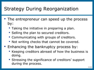 15-20
Strategy During Reorganization
 The entrepreneur can speed up the process
by:
 Taking the initiative in preparing a plan.
 Selling the plan to secured creditors.
 Communicating with groups of creditors.
 Not writing checks that cannot be covered.
 Enhancing the bankruptcy process by:
 Keeping creditors abreast of how the business is
doing.
 Stressing the significance of creditors’ support
during the process.
 