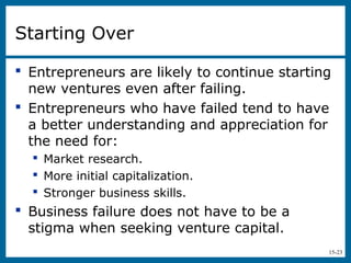 15-23
Starting Over
 Entrepreneurs are likely to continue starting
new ventures even after failing.
 Entrepreneurs who have failed tend to have
a better understanding and appreciation for
the need for:
 Market research.
 More initial capitalization.
 Stronger business skills.
 Business failure does not have to be a
stigma when seeking venture capital.
 