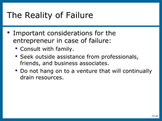 15-24
The Reality of Failure
 Important considerations for the
entrepreneur in case of failure:
 Consult with family.
 Seek outside assistance from professionals,
friends, and business associates.
 Do not hang on to a venture that will continually
drain resources.
 
