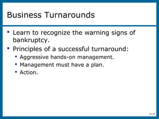 15-25
Business Turnarounds
 Learn to recognize the warning signs of
bankruptcy.
 Principles of a successful turnaround:
 Aggressive hands-on management.
 Management must have a plan.
 Action.
 