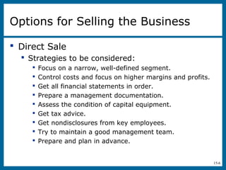 15-6
Options for Selling the Business
 Direct Sale
 Strategies to be considered:
 Focus on a narrow, well-defined segment.
 Control costs and focus on higher margins and profits.
 Get all financial statements in order.
 Prepare a management documentation.
 Assess the condition of capital equipment.
 Get tax advice.
 Get nondisclosures from key employees.
 Try to maintain a good management team.
 Prepare and plan in advance.
 