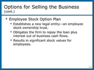 15-8
 Employee Stock Option Plan
 Establishes a new legal entity—an employee
stock ownership trust.
 Obligates the firm to repay the loan plus
interest out of business cash flows.
 Results in significant stock values for
employees.
Options for Selling the Business
(cont.)
 