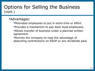 15-9
Options for Selling the Business
(cont.)
Advantages:
Motivates employees to put in extra time or effort.
Provides a mechanism to pay back loyal employees.
Allows transfer of business under a planned written
agreement.
Permits the company to reap the advantage of
deducting contributions on ESOP or any dividends paid.
 
