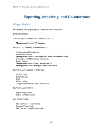Chapter 13 - Exporting, Importing, and Countertrade
Exporting, Importing, and Countertrade
Chapter Outline
OPENING CASE: Exporting and Growth for Small Businesses
INTRODUCTION
THE PROMISE AND PITFALLS OF EXPORTING
Management Focus: FCX Systems
IMPROVING EXPORT PERFORMANCE
An International Comparison
Information Sources
Management Focus: Exporting with a Little Government Help
Utilizing Export Management Companies
Export Strategy
Management Focus: Export Strategy at 3M
Management Focus: Red Spot Paint and Varnish
EXPORT AND IMPORT FINANCING
Lack of Trust
Letter of Credit
Draft
Bill of Lading
A Typical International Trade Transaction
EXPORT ASSISTANCE
Export-Import Bank
Export Credit Insurance
COUNTERTRADE
The Incidence of Countertrade
Types of Countertrade
The Pros and Cons of Countertrade
13-1
 