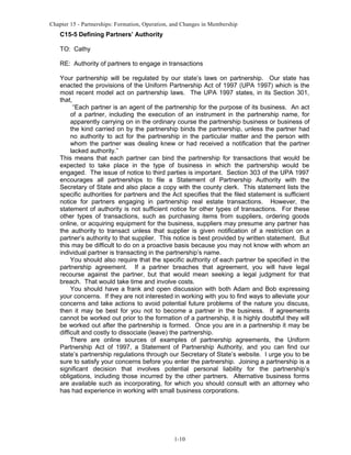 Chapter 15 - Partnerships: Formation, Operation, and Changes in Membership

C15-5 Defining Partners’ Authority
TO: Cathy
RE: Authority of partners to engage in transactions
Your partnership will be regulated by our state’s laws on partnership. Our state has
enacted the provisions of the Uniform Partnership Act of 1997 (UPA 1997) which is the
most recent model act on partnership laws. The UPA 1997 states, in its Section 301,
that,
“Each partner is an agent of the partnership for the purpose of its business. An act
of a partner, including the execution of an instrument in the partnership name, for
apparently carrying on in the ordinary course the partnership business or business of
the kind carried on by the partnership binds the partnership, unless the partner had
no authority to act for the partnership in the particular matter and the person with
whom the partner was dealing knew or had received a notification that the partner
lacked authority.”
This means that each partner can bind the partnership for transactions that would be
expected to take place in the type of business in which the partnership would be
engaged. The issue of notice to third parties is important. Section 303 of the UPA 1997
encourages all partnerships to file a Statement of Partnership Authority with the
Secretary of State and also place a copy with the county clerk. This statement lists the
specific authorities for partners and the Act specifies that the filed statement is sufficient
notice for partners engaging in partnership real estate transactions. However, the
statement of authority is not sufficient notice for other types of transactions. For these
other types of transactions, such as purchasing items from suppliers, ordering goods
online, or acquiring equipment for the business, suppliers may presume any partner has
the authority to transact unless that supplier is given notification of a restriction on a
partner’s authority to that supplier. This notice is best provided by written statement. But
this may be difficult to do on a proactive basis because you may not know with whom an
individual partner is transacting in the partnership’s name.
You should also require that the specific authority of each partner be specified in the
partnership agreement. If a partner breaches that agreement, you will have legal
recourse against the partner, but that would mean seeking a legal judgment for that
breach. That would take time and involve costs.
You should have a frank and open discussion with both Adam and Bob expressing
your concerns. If they are not interested in working with you to find ways to alleviate your
concerns and take actions to avoid potential future problems of the nature you discuss,
then it may be best for you not to become a partner in the business. If agreements
cannot be worked out prior to the formation of a partnership, it is highly doubtful they will
be worked out after the partnership is formed. Once you are in a partnership it may be
difficult and costly to dissociate (leave) the partnership.
There are online sources of examples of partnership agreements, the Uniform
Partnership Act of 1997, a Statement of Partnership Authority, and you can find our
state’s partnership regulations through our Secretary of State’s website. I urge you to be
sure to satisfy your concerns before you enter the partnership. Joining a partnership is a
significant decision that involves potential personal liability for the partnership’s
obligations, including those incurred by the other partners. Alternative business forms
are available such as incorporating, for which you should consult with an attorney who
has had experience in working with small business corporations.

1-10

 