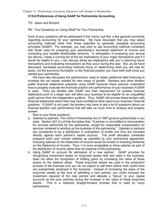 Chapter 15 - Partnerships: Formation, Operation, and Changes in Membership

C15-6 Preferences of Using GAAP for Partnership Accounting
TO: Jason and Richard
RE: Your Questions on Using GAAP for Your Partnership
Each of your questions will be addressed in this memo, but first, a few general comments
regarding accounting for your partnership. We have discussed that you may select
accounting methods other than those specified by generally accepted accounting
principles (GAAP). For example, you may wish to use accounting methods consistent
with those used for preparing your partnership’s tax-based statement of income and
computing your taxable distributable amounts. In anticipation of preparing your annual
tax returns, I keep a running list of the tax implications of your major transactions and if it
would be helpful to you, I can discuss these tax implications with you in planning future
transactions and evaluating transactions as they occur during the year. But, as we have
discussed, tax-based accounting methods focus on determining what you will owe for
taxes, not the economic foundation or the financial position you have both built since you
started your partnership.
We have also discussed the partnership’s need to obtain additional debt financing to
increase the net assets needed for new areas of growth. Bankers and other lenders
prefer financial statements prepared using GAAP because these persons understand
how to properly evaluate the financial position and performance of your business if GAAP
is used. They are familiar with GAAP and their requirement for audited financial
statements prior to a larger loan will allow your business to be eligible for an unqualified
audit opinion from the independent auditors. Thus, GAAP will provide these lenders with
financial statements which they may have confidence fairly report your business’ financial
positions. If GAAP is not used, the lenders may have to ask a lot of questions about our
financial position and performance that will take us much time to analyze and properly
answer.
Now to your three questions:
a. Salaries to partners: The Uniform Partnership Act of 1997 governs partnerships in our
state. Section 401 (h) of that Act states that, “A partner is not entitled to remuneration
for services performed for the partnership, except for reasonable compensation for
services rendered in winding up the business of the partnership.” Salaries to partners
are considered to be a distribution in anticipation of profits and thus are recorded
directly against each partner’s capital account. The profit allocation schedules
prepared each year include salaries as specified by your partnership agreement.
Including salaries on the Statement of Income would be similar to including dividends
on the Statement of Income. Thus, it is more acceptable to show salaries as part of
the distribution of income rather than an expense of the partnership.
b. Using GAAP to account for admission of a new partner: GAAP provides for
recognizing impairment losses on long-lived assets held and used in the business,
does not allow the recognition of holding gains by increasing the value of these
assets on the balance sheet. These long-lived assets are used in the production
process of the business and you do not expect to sell them before their useful lives
are substantially employed in the business. Instead of increasing the basis of the
long-lived assets at the time of admitting a new partner, you could increase the
investment required of the new partner and allocate a “bonus” to your capital
accounts as the prior partners during the increase in fair value of these long-lived
assets.
This is a relatively straight-forward process that is used by many
partnerships.

1-11

 