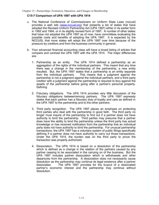 Chapter 15 - Partnerships: Formation, Operation, and Changes in Membership

C15-7 Comparison of UPA 1997 with UPA 1914

a. The National Conference of Commissioners on Uniform State Laws (nccusl)

provides a web site (www.nccusl.org) that presents a list of states that have
adopted the Revised Uniform Partnership Act (UPA 1997) either in its earlier form
in 1992 and 1994, or in its slightly revised form of 1997. A number of other states
that have not adopted the UPA 1997 as of now, have committees evaluating the
possible costs and benefits of adopting the UPA 1997. It is expected by the
NCCUSL that more states will adopt the UPA 1997 over time because of the
pressure by creditors and from the business community in general.

b. Your advanced financial accounting class will have a broad listing of articles that
compare and contrast the UPA 1997 with the UPA 1914. The major differences
are:
1. Partnership as an entity. The UPA 1914 defined a partnership as an
aggregation of the rights of the individual partners. This meant that any time
there was a change in the membership of the partnership, a new entity
resulted. But, the UPA 1997 states that a partnership is an entity separate
from the individual partners.
This means that a judgment against the
partnership is not a judgment against the individual partners, and a third party
creditor with a judgment against the partnership is required to levy against the
assets of the partnership before going after a partner’s personal property.
Defining
2. Fiduciary obligations. The UPA 1914 provides very little discussion of the
fiduciary obligations between/among partners. The UPA 1997 expressly
states that each partner has a fiduciary duty of loyalty and care as defined in
the UPA 1997 to the partnership and to the other partners.
3. Third party recognition. The UPA 1997 places an emphasis on protecting
third parties who deal with the partnership in good faith. The third party no
longer must inquire of the partnership to find out if a partner does not have
authority to bind the partnership. Third parties may presume that a partner
does have the ability to bind the partnership unless the third party has actual
knowledge or has received notification from the partnership that an individual
party does not have authority to bind the partnership. For unusual partnership
transactions, the UPA 1997 has a voluntary system of public filings specifically
defining if a partner does not have authority to carry out those transactions.
Under the UPA 1914, the burden was on the third party to prove the
transaction was properly authorized.
4. Dissociation. The UPA 1914 is based on a dissolution of the partnership
which is defined as a change in the relation of the partners caused by any
partner ceasing to be associated in the carrying on of the business. But the
UPA 1997 includes partner dissociation which is withdrawals and other
departures from the partnership. A dissociation does not necessarily cause
dissolution as the partnership may continue its legal existence after a partner
dissociates.
The UPA 1997 provides for the buyout of a dissociated
partner’s economic interest and the partnership may continue without
dissolution.

1-13

 
