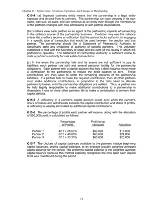 Chapter 15 - Partnerships: Formation, Operation, and Changes in Membership

Q15-4 (a) Separate business entity means that the partnership is a legal entity
separate and distinct from its partners. The partnership can own property in its own
name, can sue, be sued, and can continue as an entity even though the membership
of the partners changes with new admissions or with partner dissociations
(b) Creditors view each partner as an agent of the partnership capable of transacting
in the ordinary course of the partnership business. Creditors may use this reliance
unless the creditors receive a notification that the partner lacks authority for engaging
in a specific type of transaction that would be used between the creditor and that
partner. The partnership should file a Statement of Partnership Authority to
specifically state any limitations of authority of specific partners. This voluntary
statement is filed with the Secretary of State and the clerk of the county in which the
partnership operates. The Statement of Partnership Authority is sufficient notice to
state a partner’s authority for real estate transactions.
(c) In the event the partnership fails and its assets are not sufficient to pay its
liabilities, each partner has joint and several personal liability for the partnership
obligations. Each partner with a capital account that has a debit balance must make
a contribution to the partnership to reduce the debit balance to zero. These
contributions are then used to settle the remaining amounts of the partnership
liabilities. If a partner fails to make the required contribution, then all other partners
must make additional contributions, in proportion to the ratio used to allocate
partnership losses, until the partnership obligations are settled. Thus, a partner can
be held legally responsible to make additional contributions to a partnership in
dissolution if one or more other partners fail to make a contribution to remedy their
capital deficits.
Q15-5 A deficiency in a partner's capital account would exist when the partner's
share of losses and withdrawals exceeds the capital contribution and share of profits.
A deficiency is usually eliminated by additional capital contributions.
Q15-6 The percentage of profits each partner will receive, along with the allocation
of $60,000 profit, is calculated as follows:
Percentage
of Profits
Partner 1
Partner 2
Partner 3

Profit to be
Allocated

Allocation

4/15 = 26.67%
6/15 = 40.00%
5/15 = 33.33%

$60,000
$60,000
$60,000

$16,000
$24,000
$20,000

Q15-7 The choices of capital balances available to the partners include beginning
capital balances, ending capital balances, or an average (usually weighted-average)
capital balance for the period. The preferred capital balance is the weighted-average
capital balance because this method explicitly recognizes the time span each capital
level was maintained during the period.

1-2

 