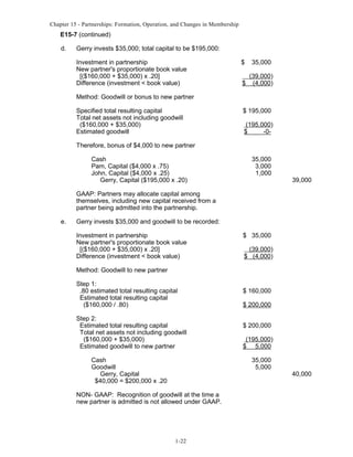 Chapter 15 - Partnerships: Formation, Operation, and Changes in Membership

E15-7 (continued)
d.

Gerry invests $35,000; total capital to be $195,000:
Investment in partnership
New partner's proportionate book value
[($160,000 + $35,000) x .20]
Difference (investment < book value)

$

35,000

$

(39,000)
(4,000)

Method: Goodwill or bonus to new partner
Specified total resulting capital
Total net assets not including goodwill
($160,000 + $35,000)
Estimated goodwill

$ 195,000
(195,000)
$
-0-

Therefore, bonus of $4,000 to new partner
Cash
Pam, Capital ($4,000 x .75)
John, Capital ($4,000 x .25)
Gerry, Capital ($195,000 x .20)

35,000
3,000
1,000

39,000

GAAP: Partners may allocate capital among
themselves, including new capital received from a
partner being admitted into the partnership.
e.

Gerry invests $35,000 and goodwill to be recorded:
Investment in partnership
New partner's proportionate book value
[($160,000 + $35,000) x .20]
Difference (investment < book value)

$ 35,000
(39,000)
$ (4,000)

Method: Goodwill to new partner
Step 1:
.80 estimated total resulting capital
Estimated total resulting capital
($160,000 / .80)
Step 2:
Estimated total resulting capital
Total net assets not including goodwill
($160,000 + $35,000)
Estimated goodwill to new partner
Cash
Goodwill
Gerry, Capital
$40,000 = $200,000 x .20

$ 160,000
$ 200,000
$ 200,000
(195,000)
$ 5,000
35,000
5,000

NON- GAAP: Recognition of goodwill at the time a
new partner is admitted is not allowed under GAAP.

1-22

40,000

 