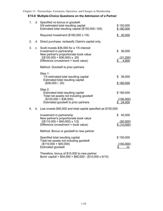 Chapter 15 - Partnerships: Formation, Operation, and Changes in Membership

E15-8 Multiple-Choice Questions on the Admission of a Partner
1.

d

Specified no bonus or goodwill:
5/6 estimated total resulting capital
Estimated total resulting capital ($150,000 / 5/6)

$ 150,000
$ 180,000

Required investment ($180,000 x 1/6)

$ 30,000

2.

d

Direct purchase; reclassify Claire's capital only.

3.

c

Scott invests $36,000 for a 1/5 interest:
Investment in partnership
New partner's proportionate book value
[($120,000 + $36,000) x .20]
Difference (investment > book value)

$ 36,000
$

(31,200)
4,800

Method: Goodwill to prior partners
Step 1:
1/5 estimated total resulting capital
Estimated total resulting capital
($36,000 / .20)
Step 2:
Estimated total resulting capital
Total net assets not including goodwill
($120,000 + $36,000)
Estimated goodwill to prior partners
4.

b

$ 36,000
$ 180,000
$ 180,000
(156,000)
$ 24,000

Lisa invests $40,000 and total capital specified as $150,000:
Investment in partnership
New partner's proportionate book value
[($110,000 + $40,000) x 1/3]
Difference (investment < book value)

$ 40,000
(50,000)
$ (10,000)

Method: Bonus or goodwill to new partner
Specified total resulting capital
Total net assets not including goodwill
($110,000 + $40,000)
Estimated goodwill
Therefore, bonus of $10,000 to new partner
Boris' capital = $54,000 = $60,000 - ($10,000 x 6/10)

1-24

$ 150,000
(150,000)
$
-0-

 