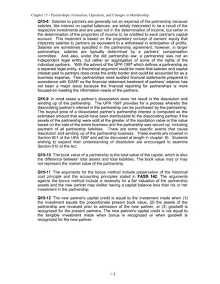 Chapter 15 - Partnerships: Formation, Operation, and Changes in Membership

Q15-8 Salaries to partners are generally not an expense of the partnership because
salaries, like interest on capital balances, are widely interpreted to be a result of the
respective investments and are used not in the determination of income, but rather in
the determination of the proportion of income to be credited to each partner's capital
account. This treatment is based on the proprietary concept of owners’ equity that
interprets salaries to partners as equivalent to a withdrawal in anticipation of profits.
Salaries are sometimes specified in the partnership agreement; however, in larger
partnerships, salaries are typically determined by a partners’ compensation
committee. And also, under the old partnership law, a partnership was not an
independent legal entity, but rather an aggregation of some of the rights of the
individual partners. With the advent of the UPA 1997 which defines a partnership as
a separate legal entity, a theoretical argument could be made that salaries and capital
interest paid to partners does cross the entity border and could be accounted for as a
business expense. Few partnerships need audited financial statements prepared in
accordance with GAAP so the financial statement treatment of partners’ salaries has
not been a major issue because the financial reporting for partnerships is more
focused on meeting the information needs of the partners.
Q15-9 In most cases a partner’s dissociation does not result in the dissolution and
winding up of the partnership. The UPA 1997 provides for a process whereby the
dissociating partner’s interest in the partnership can be purchased by the partnership.
The buyout price of a dissociated partner’s partnership interest is computed as the
estimated amount that would have been distributable to the dissociating partner if the
assets of the partnership were sold at the greater of the liquidation value or the value
based on the sale of the entire business and the partnership was wound up, including
payment of all partnership liabilities. There are some specific events that cause
dissolution and winding up of the partnership business. These events are covered in
Section 801 of the UPA 1997 and will be discussed at length in chapter 16. Students
wishing to expand their understanding of dissolution are encouraged to examine
Section 810 of the Act.
Q15-10 The book value of a partnership is the total value of the capital, which is also
the difference between total assets and total liabilities. The book value may or may
not represent the market value of the partnership.
Q15-11 The arguments for the bonus method include preservation of the historical
cost principle and the accounting principles stated in FASB 142. The arguments
against the bonus method include a necessity for a fair valuation of the partnership
assets and the new partner may dislike having a capital balance less than his or her
investment in the partnership.
Q15-12 The new partner's capital credit is equal to the investment made when (1)
the investment equals the proportionate present book value, (2) the assets of the
partnership are revalued prior to admission of the new partner, or (3) goodwill is
recognized for the present partners. The new partner's capital credit is not equal to
the tangible investment made when bonus is recognized or when goodwill is
recognized for the new partner.

1-3

 