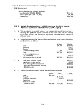Chapter 15 - Partnerships: Formation, Operation, and Changes in Membership

P15-15 (continued)
Capital balances after Spade's retirement:
Ace, Capital ($158,000 - $4,000)
Jack, Capital ($212,000 - $6,000)
Total capital

P15-16

$154,000
206,000
$360,000

Multiple Choice Questions — Initial Investments, Division of Income,
Admission and Retirement of a Partner [AICPA Adapted]

1.

d

The contribution of noncash property into a partnership should be recorded by
crediting the partner's capital account for the fair value of the property
contributed. In effect, the partnership is acquiring the property from the partner
at its fair value.

2.

b

The capital balances of William and Martha at the date of partnership formation
are determined as follows:
William
$20,000
15,000
$35,000

3.

4.

d

c

Martha
$ 30,000
15,000
40,000
$ 85,000

$35,000

Cash
Inventory
Building
Furniture and equipment
Total
Less mortgage assumed
by partnership
Amounts credited to capital

(10,000)
$ 75,000

Total of old partners' capital
Investment by new partner
Total of new partnership capital
Capital amount credited to Johnson
($95,000 x .20)

$ 80,000
15,000
$ 95,000
$ 19,000

The capital balances of each partner are determined as follows:
Apple
$50,000

Cash
Property
Mortgage assumed
Equipment
Amount credited to
capital accounts

$50,000

1-44

Blue
$ 80,000
(35,000)
$ 45,000

Crown

$ 55,000
$ 55,000

 