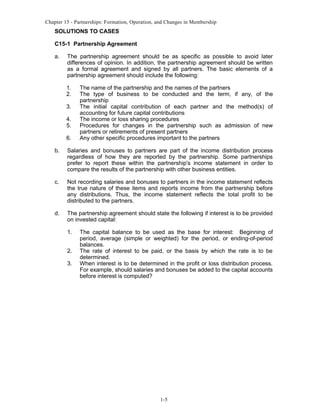 Chapter 15 - Partnerships: Formation, Operation, and Changes in Membership

SOLUTIONS TO CASES
C15-1 Partnership Agreement
a.

The partnership agreement should be as specific as possible to avoid later
differences of opinion. In addition, the partnership agreement should be written
as a formal agreement and signed by all partners. The basic elements of a
partnership agreement should include the following:
1.
2.
3.
4.
5.
6.

The name of the partnership and the names of the partners
The type of business to be conducted and the term, if any, of the
partnership
The initial capital contribution of each partner and the method(s) of
accounting for future capital contributions
The income or loss sharing procedures
Procedures for changes in the partnership such as admission of new
partners or retirements of present partners
Any other specific procedures important to the partners

b.

Salaries and bonuses to partners are part of the income distribution process
regardless of how they are reported by the partnership. Some partnerships
prefer to report these within the partnership's income statement in order to
compare the results of the partnership with other business entities.

c.

Not recording salaries and bonuses to partners in the income statement reflects
the true nature of these items and reports income from the partnership before
any distributions. Thus, the income statement reflects the total profit to be
distributed to the partners.

d.

The partnership agreement should state the following if interest is to be provided
on invested capital:
1.
2.
3.

The capital balance to be used as the base for interest: Beginning of
period, average (simple or weighted) for the period, or ending-of-period
balances.
The rate of interest to be paid, or the basis by which the rate is to be
determined.
When interest is to be determined in the profit or loss distribution process.
For example, should salaries and bonuses be added to the capital accounts
before interest is computed?

1-5

 