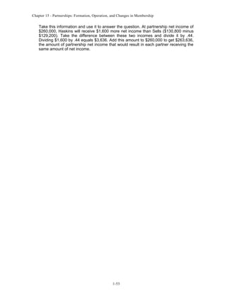 Chapter 15 - Partnerships: Formation, Operation, and Changes in Membership

Take this information and use it to answer the question. At partnership net income of
$260,000, Haskins will receive $1,600 more net income than Sells ($130,800 minus
$129,200). Take the difference between these two incomes and divide it by .44.
Dividing $1,600 by .44 equals $3,636. Add this amount to $260,000 to get $263,636,
the amount of partnership net income that would result in each partner receiving the
same amount of net income.

1-53

 