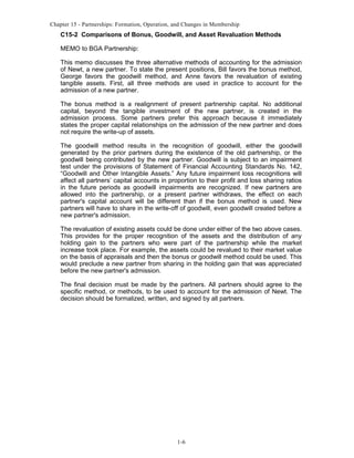 Chapter 15 - Partnerships: Formation, Operation, and Changes in Membership

C15-2 Comparisons of Bonus, Goodwill, and Asset Revaluation Methods
MEMO to BGA Partnership:
This memo discusses the three alternative methods of accounting for the admission
of Newt, a new partner. To state the present positions, Bill favors the bonus method,
George favors the goodwill method, and Anne favors the revaluation of existing
tangible assets. First, all three methods are used in practice to account for the
admission of a new partner.
The bonus method is a realignment of present partnership capital. No additional
capital, beyond the tangible investment of the new partner, is created in the
admission process. Some partners prefer this approach because it immediately
states the proper capital relationships on the admission of the new partner and does
not require the write-up of assets.
The goodwill method results in the recognition of goodwill, either the goodwill
generated by the prior partners during the existence of the old partnership, or the
goodwill being contributed by the new partner. Goodwill is subject to an impairment
test under the provisions of Statement of Financial Accounting Standards No. 142,
“Goodwill and Other Intangible Assets.” Any future impairment loss recognitions will
affect all partners’ capital accounts in proportion to their profit and loss sharing ratios
in the future periods as goodwill impairments are recognized. If new partners are
allowed into the partnership, or a present partner withdraws, the effect on each
partner's capital account will be different than if the bonus method is used. New
partners will have to share in the write-off of goodwill, even goodwill created before a
new partner's admission.
The revaluation of existing assets could be done under either of the two above cases.
This provides for the proper recognition of the assets and the distribution of any
holding gain to the partners who were part of the partnership while the market
increase took place. For example, the assets could be revalued to their market value
on the basis of appraisals and then the bonus or goodwill method could be used. This
would preclude a new partner from sharing in the holding gain that was appreciated
before the new partner's admission.
The final decision must be made by the partners. All partners should agree to the
specific method, or methods, to be used to account for the admission of Newt. The
decision should be formalized, written, and signed by all partners.

1-6

 