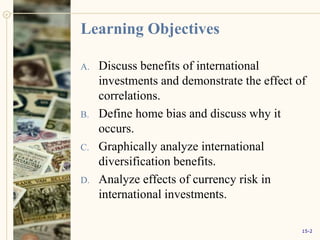 Learning Objectives
A. Discuss benefits of international
investments and demonstrate the effect of
correlations.
B. Define home bias and discuss why it
occurs.
C. Graphically analyze international
diversification benefits.
D. Analyze effects of currency risk in
international investments.
15-2
 
