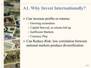 A1. Why Invest Internationally?
 Can increase profits or returns:
 Growing economies
 Capital Starved, so returns bid up
 Inefficient Markets
 Currency Play
 Can Reduce Risk: low correlation between
national markets produce diversification
15-3
 