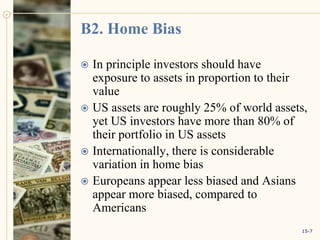 B2. Home Bias
 In principle investors should have
exposure to assets in proportion to their
value
 US assets are roughly 25% of world assets,
yet US investors have more than 80% of
their portfolio in US assets
 Internationally, there is considerable
variation in home bias
 Europeans appear less biased and Asians
appear more biased, compared to
Americans
15-7
 