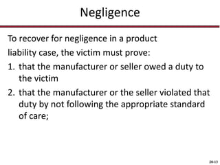 20-13
Negligence
To recover for negligence in a product
liability case, the victim must prove:
1. that the manufacturer or seller owed a duty to
the victim
2. that the manufacturer or the seller violated that
duty by not following the appropriate standard
of care;
 