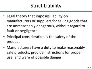 20-15
Strict Liability
• Legal theory that imposes liability on
manufacturers or suppliers for selling goods that
are unreasonably dangerous, without regard to
fault or negligence
• Principal consideration is the safety of the
product
• Manufacturers have a duty to make reasonably
safe products, provide instructions for proper
use, and warn of possible danger
 