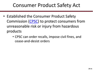 20-16
Consumer Product Safety Act
• Established the Consumer Product Safety
Commission (CPSC) to protect consumers from
unreasonable risk or injury from hazardous
products
• CPSC can order recalls, impose civil fines, and
cease-and-desist orders
 