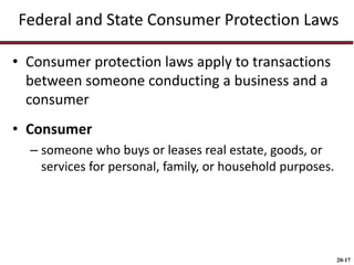 20-17
Federal and State Consumer Protection Laws
• Consumer protection laws apply to transactions
between someone conducting a business and a
consumer
• Consumer
– someone who buys or leases real estate, goods, or
services for personal, family, or household purposes.
 