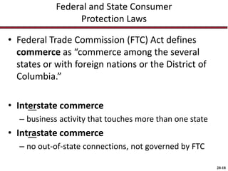 20-18
Federal and State Consumer
Protection Laws
• Federal Trade Commission (FTC) Act defines
commerce as “commerce among the several
states or with foreign nations or the District of
Columbia.”
• Interstate commerce
– business activity that touches more than one state
• Intrastate commerce
– no out-of-state connections, not governed by FTC
 