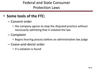 20-19
Federal and State Consumer
Protection Laws
• Some tools of the FTC:
– Consent order
• the company agrees to stop the disputed practice without
necessarily admitting that it violated the law
– Complaint
• Begins hearing process before an administrative law judge
– Cease-and-desist order
• If a violation is found
 