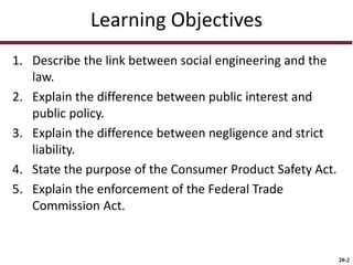 20-2
Learning Objectives
1. Describe the link between social engineering and the
law.
2. Explain the difference between public interest and
public policy.
3. Explain the difference between negligence and strict
liability.
4. State the purpose of the Consumer Product Safety Act.
5. Explain the enforcement of the Federal Trade
Commission Act.
 