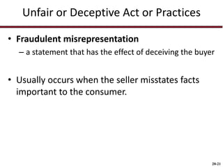 20-21
Unfair or Deceptive Act or Practices
• Fraudulent misrepresentation
– a statement that has the effect of deceiving the buyer
• Usually occurs when the seller misstates facts
important to the consumer.
 