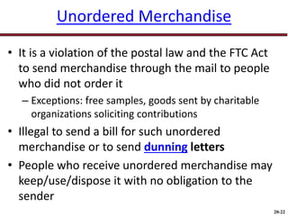 20-22
Unordered Merchandise
• It is a violation of the postal law and the FTC Act
to send merchandise through the mail to people
who did not order it
– Exceptions: free samples, goods sent by charitable
organizations soliciting contributions
• Illegal to send a bill for such unordered
merchandise or to send dunning letters
• People who receive unordered merchandise may
keep/use/dispose it with no obligation to the
sender
 