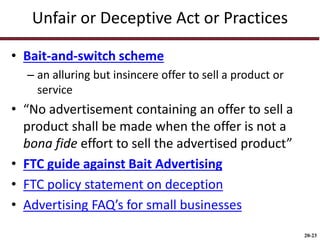 20-23
Unfair or Deceptive Act or Practices
• Bait-and-switch scheme
– an alluring but insincere offer to sell a product or
service
• “No advertisement containing an offer to sell a
product shall be made when the offer is not a
bona fide effort to sell the advertised product”
• FTC guide against Bait Advertising
• FTC policy statement on deception
• Advertising FAQ’s for small businesses
 